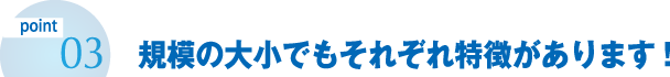 規模の大小でもそれぞれ特徴があります!