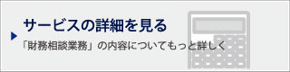 サービスの詳細を見る｜「財務相談業務」の内容についてもっと詳しく